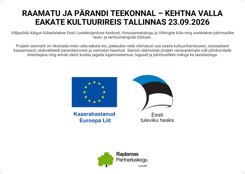 RAAMATU JA PÄRANDI TEEKONNAL – KEHTNA VALLA EAKATE KULTUURIREIS TALLINNAS 23.09.2026
Väljasõidu käigus külastatakse Eesti Lastekirjanduse Keskust, Hoiuraamatukogu ja Viikingite küla ning osaletakse pärimuslike laulu- ja tantsumängude töötoas.
Projekti eesmärk on rikastada meie valla eakate elu, pakkudes neile võimalust osa saada kultuuriharidusest, sotsiaalsest kaasamisest, elukvaliteedi parandamisest ja vaimsest heaolust. Samuti väärtustab projekt vanavanemate rolli põlvkondade ühendajana ning annab ideid, kuidas jagada lugemiselamusi, lugusid ja pärimuslikke mänge ka lastelastega.
Kaasrahastanud Euroopa Liit
Eesti tuleviku heaks
Raplamaa Partnerluskogu LEADER
Plakatil olevad logod
Euroopa Liidu logo („Kaasrahastanud Euroopa Liit“);
„Eesti tuleviku heaks“ logo;
Raplamaa Partnerluskogu LEADER logo.